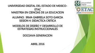 UNIVERSIDAD DIGITAL DEL ESTADO DE MEXICO-
ETAC
MAESTRIA EN CIENCIAS DE LA EDUCACION
ALUMNO: IRMA GABRIELA SOTO GARCIA
SESION 4: DIDACTICA CRITICA
MODELOS DE DISEÑO Y DESARROLLO DE
ESTRATEGIAS INSTRUCCIONALES
DOCEAVA GENERACION
ABRIL 2016
 