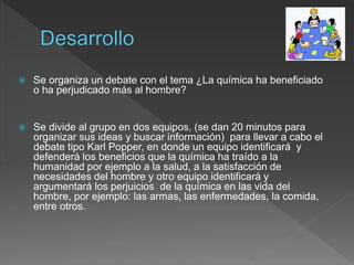  Se organiza un debate con el tema ¿La química ha beneficiado
o ha perjudicado más al hombre?
 Se divide al grupo en dos equipos, (se dan 20 minutos para
organizar sus ideas y buscar información) para llevar a cabo el
debate tipo Karl Popper, en donde un equipo identificará y
defenderá los beneficios que la química ha traído a la
humanidad por ejemplo a la salud, a la satisfacción de
necesidades del hombre y otro equipo identificará y
argumentará los perjuicios de la química en las vida del
hombre, por ejemplo: las armas, las enfermedades, la comida,
entre otros.
 