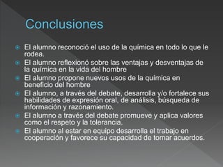  El alumno reconoció el uso de la química en todo lo que le
rodea.
 El alumno reflexionó sobre las ventajas y desventajas de
la química en la vida del hombre
 El alumno propone nuevos usos de la química en
beneficio del hombre
 El alumno, a través del debate, desarrolla y/o fortalece sus
habilidades de expresión oral, de análisis, búsqueda de
información y razonamiento.
 El alumno a través del debate promueve y aplica valores
como el respeto y la tolerancia.
 El alumno al estar en equipo desarrolla el trabajo en
cooperación y favorece su capacidad de tomar acuerdos.
 