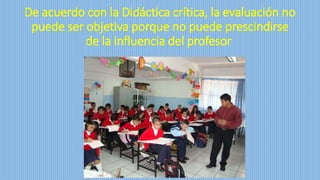 De acuerdo con la Didáctica crítica, la evaluación no
puede ser objetiva porque no puede prescindirse
de la influencia del profesor
 