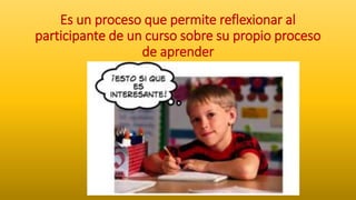 Es un proceso que permite reflexionar al
participante de un curso sobre su propio proceso
de aprender
 