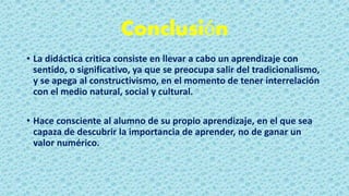 Conclusión
• La didáctica critica consiste en llevar a cabo un aprendizaje con
sentido, o significativo, ya que se preocupa salir del tradicionalismo,
y se apega al constructivismo, en el momento de tener interrelación
con el medio natural, social y cultural.
• Hace consciente al alumno de su propio aprendizaje, en el que sea
capaza de descubrir la importancia de aprender, no de ganar un
valor numérico.
 
