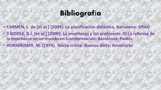 Bibliografía
• CARMEN, L. de [et al.] (2004): La planificación didáctica. Barcelona: GRAÓ
• BIDDLE, B.J. [et al.] (2000). La enseñanza y los profesores. III La reforma de
la enseñanza en un mundo en transformación. Barcelona: Paidós.
• HORKHEIMER, M. (1974). Teoría crítica. Buenos Aires: Amorrurtu
 