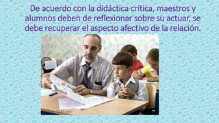 De acuerdo con la didáctica crítica, maestros y
alumnos deben de reflexionar sobre su actuar, se
debe recuperar el aspecto afectivo de la relación.
 