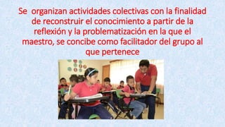Se organizan actividades colectivas con la finalidad
de reconstruir el conocimiento a partir de la
reflexión y la problematización en la que el
maestro, se concibe como facilitador del grupo al
que pertenece
 