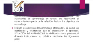 OBJETIVOS DE APRENDIZAJE
 Establecer los objetivos de aprendizaje Organizar el
Conocimiento a partir de la reflexión •Organizar las
actividades de aprendizaje en grupo, ara reconstruir el
conocimiento a partir de la reflexión. Evaluar los objetivos de
aprendizaje
 Evaluar los objetivos del aprendizaje alcanzados, así como los
obstáculos y resistencias que se presentaron al aprender.
SITUACIÓN DE APRENDIZAJE La didáctica crítica, propone al
docente instrumentar su práctica, mediante los siguientes
pasos
 