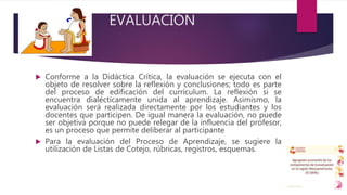 EVALUACIÓN
 Conforme a la Didáctica Crítica, la evaluación se ejecuta con el
objeto de resolver sobre la reflexión y conclusiones; todo es parte
del proceso de edificación del currículum. La reflexión si se
encuentra dialécticamente unida al aprendizaje. Asimismo, la
evaluación será realizada directamente por los estudiantes y los
docentes que participen. De igual manera la evaluación, no puede
ser objetiva porque no puede relegar de la influencia del profesor,
es un proceso que permite deliberar al participante
 Para la evaluación del Proceso de Aprendizaje, se sugiere la
utilización de Listas de Cotejo, rúbricas, registros, esquemas.
 