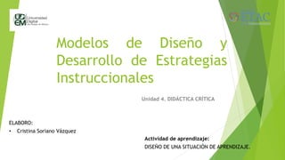 Modelos de Diseño y
Desarrollo de Estrategias
Instruccionales
Unidad 4. DIDÁCTICA CRÍTICA
ELABORO:
• Cristina Soriano Vázquez
Actividad de aprendizaje:
DISEÑO DE UNA SITUACIÓN DE APRENDIZAJE.
 