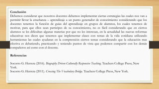 Conclusión
Debemos considerar que nosotros docentes debemos implementar ciertas estrategias las cuales nos van a
permitir llevar la enseñanza – aprendizaje a un punto generador de conocimiento considerando que los
docentes tenemos la función de guías del aprendizaje en grupos de alumnos, los cuales tenemos de
motivar, para que ellos sean participes de su conocimiento, no es fácil considerando que en ciertos
alumnos se les dificultan algunas materias por que no les interesan, en la actualidad las nuevas reformas
educativas nos dicen que tenemos que implementar clases con temas de la vida cotidiana utilizando
herramientas las cuales ayudaran en la comprensión ciertos temas considerando que la educación mas
efectiva es debatiendo, practicando y teniendo puntos de vista que podemos compartir con los demás
compañeros así como con el docente.
Referencias
Socorro G. Herrera (2016). Biography Driven Culturally Responsive Teaching. Teachers College Press, New
York.
Socorro G. Herrera (2011). Crossing The Vocabulary Bridge. Teachers College Press, New York.
 