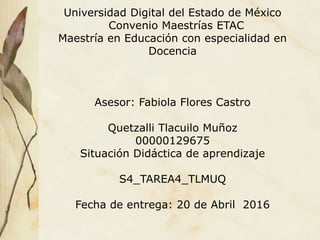 Universidad Digital del Estado de México
Convenio Maestrías ETAC
Maestría en Educación con especialidad en
Docencia
Asesor: Fabiola Flores Castro
Quetzalli Tlacuilo Muñoz
00000129675
Situación Didáctica de aprendizaje
S4_TAREA4_TLMUQ
Fecha de entrega: 20 de Abril 2016
 