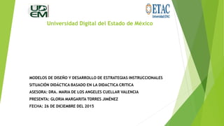 Universidad Digital del Estado de México
MODELOS DE DISEÑO Y DESARROLLO DE ESTRATEGIAS INSTRUCCIONALES
SITUACIÓN DIDÁCTICA BASADO EN LA DIDACTICA CRITICA
ASESORA: DRA. MARIA DE LOS ANGELES CUELLAR VALENCIA
PRESENTA: GLORIA MARGARITA TORRES JIMÉNEZ
FECHA: 26 DE DICIEMBRE DEL 2015
 
