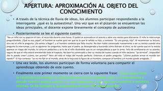APERTURA: APROXIMACIÓN AL OBJETO DEL
CONOCIMIENTO
• A través de la técnica de lluvia de ideas, los alumnos participan respondiendo a la
interrogante ¿qué es la autoestima?. Una vez que en el pizarrón se encuentran las
ideas principales, el docente expone brevemente el concepto de autoestima
• Posteriormente se lee el siguiente cuento:
• Una vez leído, los alumnos participan de forma voluntaria para compartir el
aprendizaje obtenido de este cuento.
• Finalmente este primer momento se cierra con la siguiente frase: “Cada quien tiene
la capacidad para elegir la actitud personal ante cualquier reto, o circunstancias y
decidir nuestro propio camino. Lo que lleguemos a ser, será por nosotros o nosotras
mismas. Se ha llamado a la autoestima la clave del éxito personal”.
“Iba un niño con su papá en el tren: el recorrido duraría unas horas. El padre se acomoda en el asiento y abre una revista para distraerse. El niño lo interrumpe
preguntándole: ¿Qué es eso, papá?, el hombre se vuelve para ver qué es lo que le señala su hijo, y contesta: “Es una granja, hijo”. Al recomenzar su lectura,
otra vez el niño le pregunta: ¿Ya vamos a llegar?, y el hombre contesta que falta mucho. No bien había comenzado nuevamente a ver su revista cuando otra
pregunta lo interrumpe, y así se siguieron las preguntas, hasta que el padre, ya desesperado y buscando cómo distraer al chico, se da cuenta que en la revista
aparece un mapa del mundo; lo corta en pedacitos y se lo da al niño diciéndole que es un rompecabezas y que lo arme. Feliz de arrellanarse en su asiento,
seguro de que el niño estará entretenido todo el trayecto. No bien ha comenzado a leer su revista de nuevo cuando el niño exclama: “ya terminé”. ¡Imposible!
¡No lo puedo creer! ¿cómo, tan pronto?” Pero ahí está el mapa del mundo perfecto. Entonces el padre pregunta: “¿Cómo pudiste armar el mundo tan
rápido?”. El hijo contesta: “yo no me fijé en el mundo; atrás de la hoja está la figura de un hombre; compuse al hombre y el mundo quedó arreglado...”
 