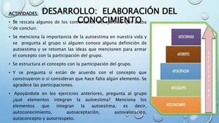 DESARROLLO: ELABORACIÓN DEL
CONOCIMIENTO
ACTIVIDADES:
• Se rescata algunos de los comentarios del ejercicio que acaba
de concluir.
• Se menciona la importancia de la autoestima en nuestra vida y
se pregunta al grupo si alguien conoce alguna definición de
autoestima y se retoman las ideas que mencionen para armar
el concepto con la participación del grupo.
• Se estructura el concepto con la participación del grupo.
• Y se pregunta si están de acuerdo con el concepto que
construyeron o si consideran que hace falta algún elemento. Se
agradece las participaciones.
• Apoyándote en los ejercicios anteriores, pregunta al grupo
¿qué elementos integran la autoestima? Menciona los
elementos que integran la autoestima, es decir,
autoconocimiento, autoaceptaciòn, autovaloración,
autoconcepto y autorrespeto.
 