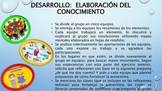 • Se divide al grupo en cinco equipos.
• Se entrega a los equipos los resúmenes de los elementos.
• Cada equipo trabajará un elemento, lo discutirá y
explicará al grupo sus conclusiones utilizando mapas
mentales elaborados en hojas de rotafolio.
• Se analiza colectivamente las aportaciones de los equipos,
cada uno expone su trabajo y se agradece las
participaciones.
• En los lugares en que estén, se divide nuevamente al
grupo en equipos, para buscar mayor movimiento. Según
sus experiencias con esta parte del ejercicio anterior,
solicita que reflexionen con base en la siguiente pregunta
¿de qué me doy cuenta? Y pide a cada equipo que plantee
propuestas de cómo fortalecer la autoestima.
• Se menciona las claves (que se incluyen en las reflexiones
teóricas) para fortalecer la autoestima, las cuales se
llevaran preparadas de antemano y se pregunta al grupo
DESARROLLO: ELABORACIÓN DEL
CONOCIMIENTO
 