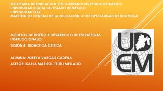 SECRETARIA DE EDUCACION DEL GOBIERNO DEL ESTADO DE MEXICO
UNIVERSIDAD DIGITAL DEL ESTADO DE MÉXICO
UNIVERSIDAD ETAC
MAESTRIA EN CIENCIAS DE LA EDUCACIÓN CON ESPECIALIDAD EN DOCENCIA
MODELOS DE DISEÑO Y DESARROLLO DE ESTRATEGIAS
INSTRUCCIONALES
SESIÓN 4: DIDACTICA CRITICA
ALUMNA: MIREYA VARGAS CADENA
ASESOR: KARLA MARISOL TEUTLI MELLADO
 