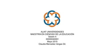 ALIAT UNIVERSIDADES
MAESTRÍA EN CIENCIAS DE LA EDUCACIÓN
Sesión 4
00000040091
Mayo 2015
Claudia Mercedes Vargas Gil.
 