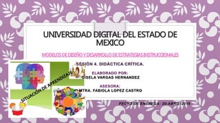 UNIVERSIDAD DIGITAL DEL ESTADO DE
MEXICO
MODELOSDEDISEÑOY DESARROLLODEESTRATEGIASINSTRUCCIONALES
SESIÓN 4. DIDÁCTICA CRÍTICA.
ELABORADO POR:
GISELA VARGAS HERNANDEZ
ASESORA:
MTRA. FABIOLA LOPEZ CASTRO
FECHA DE ENTREGA: 20-ABRIL-2016
 