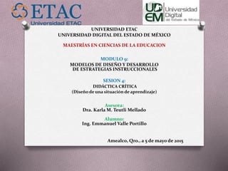 UNIVERSIDAD ETAC
UNIVERSIDAD DIGITAL DEL ESTADO DE MÉXICO
MAESTRÍAS EN CIENCIAS DE LA EDUCACION
MODULO 9:
MODELOS DE DISEÑO Y DESARROLLO
DE ESTRATEGIAS INSTRUCCIONALES
SESION 4:
DIDÁCTICA CRÍTICA
(Diseño de una situación de aprendizaje)
Asesora:
Dra. Karla M. Teutli Mellado
Alumno:
Ing. Emmanuel Valle Portillo
Amealco, Qro., a 5 de mayo de 2015
 