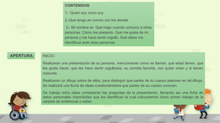 APERTURA INICIO:
Realizaran una presentación de su persona, mencionando como se llaman, qué edad tienen, que
les gusta hacer, que les hace sentir orgullosos, su comida favorita, con quien viven y si tienen
mascota.
Realizaran un dibujo sobre de ellos, para distinguir que partes de su cuerpo plasman en tal dibujo.
Se realizará una lluvia de ideas cuestionándolos que partes de su cuerpo conocen.
De trabajo extra clase contestaran las preguntas de la presentación, llenando así una ficha de
datos personales importantes que los identifican la cual colocaremos como primer trabajo de la
carpeta de evidencias o saber.
CONTENIDOS:
1.- Quien soy como soy
2.-Que tengo en común con los demás
3.- Mi nombre es Qué hago cuando conozco a otras
personas. Cómo me presento. Qué me gusta de mi
persona y me hace sentir orgullo. Qué datos me
identifican ante otras personas
 