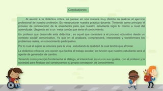 Al asumir a la didáctica critica, es pensar en una manera muy distinta de realizar el ejercicio
profesional de nuestra profesión. Es reestructurar nuestra practica docente. Teniendo como principio el
proceso de construcción de la enseñanza para que nuestro estudiante logre lo mismo a nivel del
aprendizaje. Llegando así a un meta común que seria el conocimiento.
Un profesor que desarrolle esta didáctica , es aquel que considera a el proceso educativo desde un
contexto social/ comunicativo. Ya que en el analizara, comprenderá, interpretara y transformara los
problemas reales, en conocimiento participativo.
Por lo cual el sujeto se educara para la vida , estudiando la realidad, la cual tendrá que afrontar.
La didáctica critica es una opción que facilita el trabajo escolar, en función que nuestro estudiante será el
agente de generador de cambio.
Teniendo como principio fundamental el diálogo, el interactuar en un con sus iguales, con el profesor y la
sociedad para finalizar así construyendo su propia concepción de conocimiento.
Conclusiones
 