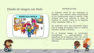 Diseño de imagen con título INTRODUCCIÓN :
La didáctica critica es una propuesta no
acabada, cuya esencia radica precisamente
en irla construyendo sobre la marcha. Cada
profesor tiene que enfrentar la tarea de
construir su versión critica de la Didáctica
critica” (Quesada, 1990, p. 11).
Se contempla como una herramienta básica
para el trabajo del profesor, tiene un carácter
indicativo, flexible y dinámico.
En el presente trabajo se contemplara
concepciones y particularidades muy
especificas de la didáctica critica. Así mismo
una situación de aprendizaje basada en esta
didáctica.
 