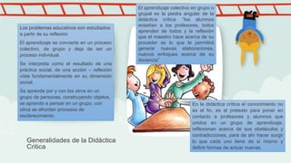 Generalidades de la Didáctica
Critica
El aprendizaje colectivo en grupo o
grupal es la piedra angular de la
didáctica crítica. “los alumnos
enseñan a los profesores, todos
aprenden de todos y la reflexión
que el maestro hace acerca de su
proceder es lo que le permitirá
generar nuevas elaboraciones,
nuevos enfoques acerca de su
docencia”
Los problemas educativos son estudiados
a partir de su reflexión
El aprendizaje se convierte en un proceso
colectivo, de grupo y deja de ser un
proceso individual.
Se interpreta como el resultado de una
práctica social, de una acción – reflexión
vista fundamentalmente en su dimensión
social.
Se aprende por y con los otros en un
grupo de personas, construyendo objetos,
se aprende a pensar en un grupo, con
otros se afrontan procesos de
esclarecimiento.
En la didáctica crítica el conocimiento no
es el fin, es el pretexto para poner en
contacto a profesores y alumnos que
unidos en un grupo de aprendizaje,
reflexionan acerca de sus obstáculos y
contradicciones, para de ahí hacer surgir
lo que cada uno tiene de sí mismo y
definir formas de actuar nuevas.
 