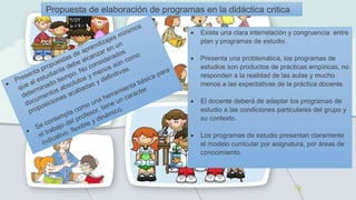 Propuesta de elaboración de programas en la didáctica critica
 Existe una clara interrelación y congruencia entre
plan y programas de estudio.
 Presenta una problemática, los programas de
estudios son productos de prácticas empíricas, no
responden a la realidad de las aulas y mucho
menos a las expectativas de la práctica docente.
 El docente deberá de adaptar los programas de
estudio a las condiciones particulares del grupo y
su contexto.
 Los programas de estudio presentan claramente
el modelo curricular por asignatura, por áreas de
conocimiento.
 
