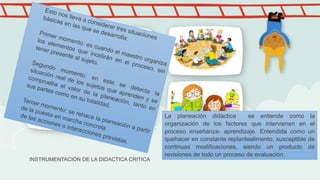 INSTRUMENTACIÓN DE LA DIDACTICA CRITICA
La planeación didáctica se entiende como la
organización de los factores que intervienen en el
proceso enseñanza- aprendizaje. Entendida como un
quehacer en constante replantealimento, susceptible de
continuas modificaciones, siendo un producto de
revisiones de todo un proceso de evaluación.
 
