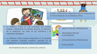 INSTRUMENTACIÓN DE LA DIDACTICA CRITICA
 La didáctica Crítica es una propuesta que plantea
analizar críticamente la práctica docente, la dinámica
de la institución, los roles de los miembros y el
significado ideológico.
 La didáctica critica supone desarrollar en el docente
una autentica actividad científica, apoyada en la
investigación, en el espíritu crítico y en la autocrítica.
 Existen componentes específicos para la propuesta de
la instrumentación de la didáctica crítica.
 OBJETIVOS DE APRENDIZAJE
 ORGANIZACIÓN DE
CONTENIDOS
 SITUACIÓN DE APRENDIZAJE
 EVALUACIÓN
 