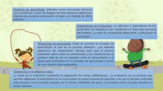Objetivos de aprendizaje: definidos como enunciados técnicos
que constituyen puntos de llegada de todo esfuerzo intencional,
orientan las acciones procurando un logro y la medida de dicho
esfuerzo.
Organización de Contenidos. La selección y organización de los
contenidos de asignatura han constituido un área casi exclusiva
del profesor ¿a quién le corresponde seleccionar y estructurar el
contenido?
Situaciones de Aprendizaje. Estas se someten al concepto de
aprendizaje: el cual es un proceso dialectico que además
selecciona las experiencias idóneas para que el alumno
realmente opere sobre el conocimiento y en consecuencia el
profesor deje de ser el mediador entre el conocimiento y el
grupo para convertirse en un promotor de aprendizaje a través
de una relación más cooperativa.
Evaluación en la didáctica critica.
La tarea de la evaluación trasciende la asignación de meras calificaciones. La evaluación es un proceso que
permite reflexionar al participante de un curso sobre su propio proceso de aprender, a la vez le permite confrontar
este proceso con el proceso seguido por lo demás miembros del grupo y la manera como el grupo percibió su
propio proceso.
 