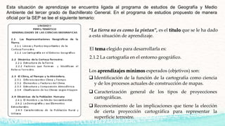 Esta situación de aprendizaje se encuentra ligada al programa de estudios de Geografía y Medio
Ambiente del tercer grado de Bachillerato General. En el programa de estudios propuesto de manera
oficial por la SEP se lee el siguiente temario:
El tema elegido para desarrollarla es:
2.1.2 La cartografía en el entorno geográfico.
Los aprendizajes mínimos esperados (objetivos) son:
 Identificación de la función de la cartografía como ciencia
y de los procesos actuales de construcción de mapas.
 Caracterización general de los tipos de proyecciones
cartográficas.
 Reconocimiento de las implicaciones que tiene la elección
de cierta proyección cartográfica para representar la
superficie terrestre.
“La tierra no es como la pintan”, es el título que se le ha dado
a esta situación de aprendizaje.
 