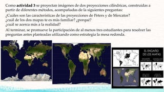 Como actividad 3 se proyectan imágenes de dos proyecciones cilíndricas, construidas a
partir de diferentes métodos, acompañadas de la siguientes preguntas:
¿Cuáles son las características de las proyecciones de Peters y de Mercator?
¿cuál de los dos mapas te es más familiar? ¿porqué?
¿cuál se acerca más a la realidad?
Al terminar, se promueve la participación de al menos tres estudiantes para resolver las
preguntas antes planteadas utilizando como estrategia la mesa redonda.
 