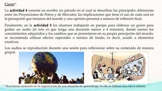 Cierre*:
La actividad 4 consiste en escribir un párrafo en el cual se describan las principales diferencias
entre las Proyecciones de Peters y de Mercator, las implicaciones que tiene el uso de cada una en
la percepción que tenemos del mundo y una opinión personal a manera de reflexión final.
* Es el tercer momento en la organización de una situación de aprendizaje, en ella se elabora una nueva síntesis.
Finalmente, en la actividad 5 los alumnos trabajarán en parejas para elaborar un guion para
grabar un audio (el reto es que tenga una duración menor a 4 minutos), donde narren los
conocimientos adquiridos y los cambios que se presentaron en su propia percepción del mundo,
se recomienda utilizar efectos especiales o música de fondo, es decir, acudir a elementos
creativos.
Los audios se reproducirán durante una sesión para reflexionar sobre su contenido de manera
grupal.
 