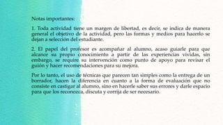 Notas importantes:
1. Toda actividad tiene un margen de libertad, es decir, se indica de manera
general el objetivo de la actividad, pero las formas y medios para hacerlo se
dejan a selección del estudiante.
2. El papel del profesor es acompañar al alumno, acaso guiarle para que
alcance su propio conocimiento a partir de las experiencias vividas, sin
embargo, se require su intervención como punto de apoyo para revisar el
guión y hacer recomendaciones para su mejora.
Por lo tanto, el uso de técnicas que parecen tan simples como la entrega de un
borrador, hacen la diferencia en cuanto a la forma de evaluación que no
consiste en castigar al alumno, sino en hacerle saber sus errores y darle espacio
para que los reconozca, discuta y corrija de ser necesario.
 