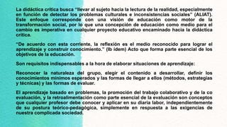 La didáctica crítica busca “llevar al sujeto hacia la lectura de la realidad, especialmente
en función de detectar los problemas culturales e inconsistencias sociales” (ALIAT).
Este enfoque corresponde con una visión de educación como motor de la
transformación social, por lo que una concepción de educación como medio para el
cambio es imperativa en cualquier proyecto educativo encaminado hacia la didáctica
crítica.
“De acuerdo con esta corriente, la reflexión es el medio reconocido para lograr el
aprendizaje y construir conocimiento.” (Ib ídem) Acto que forma parte esencial de los
objetivos de la educación.
Son requisitos indispensables a la hora de elaborar situaciones de aprendizaje:
Reconocer la naturaleza del grupo, elegir el contenido a desarrollar, definir los
conocimientos mínimos esperados y las formas de llegar a ellos (métodos, estrategias
y técnicas) y las formas de evaluar.
El aprendizaje basado en problemas, la promoción del trabajo colaborativo y de la co
evaluación, y la retroalimentación como parte esencial de la evaluación son conceptos
que cualquier profesor debe conocer y aplicar en su diaria labor, independientemente
de su postura teórico-pedagógica, simplemente en respuesta a las exigencias de
nuestra complicada sociedad.
 
