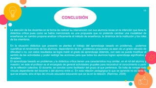 CONCLUSIÓN
11
La atención de los docentes en la forma de realizar su intervención con sus alumnos recae en la intención que tiene la
didáctica crítica pues como se había mencionado es una propuesta que no pretende cambiar una modalidad de
enseñanza; en cambio propone analizar críticamente el método de enseñanza, la dinámica de la institución y los roles
de los miembros.
En la situación didáctica que presento se plantea el trabajo del aprendizaje basado en problemas, podemos
cuantificar el rendimiento de los alumnos, dependiendo de los problemas propuestos ya sean de un grado elevado de
dificultad o no, con estos resultados se logra medir el grado de aprendizaje obtenido, con esto se puede modificar el
sentido de las actividades y poder redirigir las acciones para que todos los alumnos logren aprendizaje significativo y
duradero.
El aprendizaje basado en problemas y la didáctica crítica tienen una característica muy similar, en el rol del alumno y
maestro; en este el profesor es el encargado de general actividades grupales para reconstruir el conocimiento a partir
de la reflexión colectiva. El docente, se concibe como facilitador del grupo al que pertenece. Se trata de romper todo
vínculo dependiente del docente o del alumno entre sí. En esta relación pedagógica lo que se aprende no es tanto lo
que se enseña, sino el tipo de vínculo educador-educando que se da en la relación. (Ramírez, 2008)
 