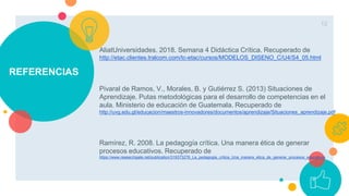 REFERENCIAS
AliatUniversidades. 2018. Semana 4 Didáctica Crítica. Recuperado de
http://etac.clientes.tralcom.com/tc-etac/cursos/MODELOS_DISENO_C/U4/S4_05.html
Pivaral de Ramos, V., Morales, B. y Gutiérrez S. (2013) Situaciones de
Aprendizaje. Putas metodológicas para el desarrollo de competencias en el
aula. Ministerio de educación de Guatemala. Recuperado de
http://uvg.edu.gt/educacion/maestros-innovadores/documentos/aprendizaje/Situaciones_aprendizaje.pdf
Ramírez, R. 2008. La pedagogía crítica. Una manera ética de generar
procesos educativos. Recuperado de
https://www.researchgate.net/publication/319373276_La_pedagogia_critica_Una_manera_etica_de_generar_procesos_educativos
12
 
