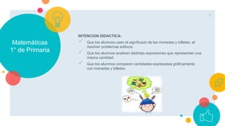 Matemáticas
1° de Primaria
INTENCION DIDACTICA:
 Que los alumnos usen el significado de las monedas y billetes, al
resolver problemas aditivos.
 Que los alumnos analicen distintas expresiones que representan una
misma cantidad.
 Que los alumnos comparen cantidades expresadas gráficamente
con monedas y billetes.
6
 