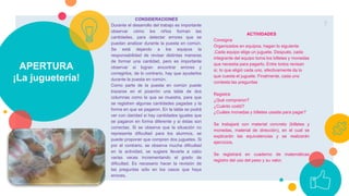 APERTURA
¡La juguetería!
7
CONSIDERACIONES
Durante el desarrollo del trabajo es importante
observar cómo los niños forman las
cantidades, para detectar errores que se
puedan analizar durante la puesta en común.
Se está dejando a los equipos la
responsabilidad de revisar distintas maneras
de formar una cantidad, pero es importante
observar si logran encontrar errores y
corregirlos, de lo contrario, hay que ayudarlos
durante la puesta en común.
Como parte de la puesta en común puede
trazarse en el pizarrón una tabla de dos
columnas como la que se muestra, para que
se registren algunas cantidades pagadas y la
forma en que se pagaron. En la tabla se podrá
ver con claridad si hay cantidades iguales que
se pagaron en forma diferente y si éstas son
correctas. Si se observa que la situación no
representa dificultad para los alumnos, se
puede proponer que compren dos juguetes. Si
por el contrario, se observa mucha dificultad
en la actividad, se sugiere llevarla a cabo
varias veces incrementando el grado de
dificultad. Es necesario hacer la revisión de
las preguntas sólo en los casos que haya
errores.
ACTIVIDADES
Consigna
Organizados en equipos, hagan lo siguiente
.Cada equipo elige un juguete. Después, cada
integrante del equipo toma los billetes y monedas
que necesita para pagarlo. Entre todos revisan
sí, lo que eligió cada uno, efectivamente da lo
que cuesta el juguete. Finalmente, cada uno
contesta las preguntas
Registra:
¿Qué compraron?
¿Cuánto costó?
¿Cuáles monedas y billetes usaste para pagar?
Se trabajará con material concreto (billetes y
monedas, material de dirección), en el cual se
explicarán las equivalencias y se realizarán
ejercicios.
Se registrará en cuaderno de matemáticas
registro del uso del peso y su valor.
 