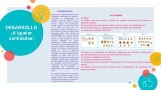 DESARROLLO
¡A igualar
cantidades!
CONSIDERACIONES
Dado que se trata de comparar cuatro
cantidades expresadas con billetes y
monedas, el procedimiento de
comparar, que se mencionó en el
desafío “¿Quién juntó más o menos
dinero?, resulta más complicado,
porque tendrían que comparar A con
B, la mayor de éstas con C y
finalmente la mayor de éstas con D,
para obtener la mayor de todas. Esta
estrategia implica una relación de
transitividad que no está al alcance
de los niños de primero Por lo
anterior, lo más probable es que los
alumnos obtengan las cuatro
cantidades y después las comparen
con base en el valor posicional de las
cifras. Se pedirá a cada pareja que
compare y explique su trabajo a otra
pareja; en caso de identificar
diferencias o errores, permita que
modifiquen su trabajo. Posteriormente,
organice al grupo para que un
integrante de cada dos parejas pase
al frente a escribir cómo completaron
los $85 de alguno de los 4 grupos y de
ser necesario, que entre los cuatro
integrantes del equipo expliquen o
respondan las preguntas u
observaciones que plantee el resto del
grupo.
Es importante aprovechar actividades
de la vida cotidiana en las que se
maneje dinero para plantear otros
problemas que ayuden a consolidar lo
que los alumnos han aprendido.
8
ACTIVIDADES
Consigna
En parejas, usen las monedas y billetes del material del alumno para resolver el
siguiente problema.
En una escuela, los cuatro grupos de primer grado hicieron una colecta entre los
alumnos para comprar un paquete de tres libros de cuentos que cuesta $85.
a) ¿Cuál grupo recolectó más dinero?
b) Peguen en los recuadros las monedas y billetes que se necesitan en cada grupo
para completar $85 que se necesitan para comprar los 3 libros.
¿A qué grupo le faltaba más dinero?
¿A qué grupo le faltaba menos dinero?
Se realizará ejercicio de resolución de problemas con el material concreto en parejas y
equipos.
Se realizará ejercicio de forma individual sobre representación de cantidades con
billetes y monedas.
 