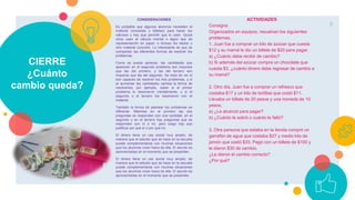 CIERRE
¿Cuánto
cambio queda?
CONSIDERACIONES
Es probable que algunos alumnos necesiten el
material (monedas y billetes) para hacer los
cálculos y hay que permitir que lo usen. Quizá
otros usen el cálculo mental o algún tipo de
representación en papel, o incluso los dedos u
otro material concreto. Lo interesante es que se
compartan las diferentes formas de resolver los
problemas.
Como se puede apreciar, las cantidades que
aparecen en el segundo problema son mayores
que las del primero, y las del tercero son
mayores que las del segundo. Se trata de ver si
son capaces de resolver los tres problemas, y si
al aumentar las cantidades cambia la forma de
resolverlos; por ejemplo, saber si el primer
problema lo resolvieron mentalmente, y si el
segundo o el tercero los resolvieron con el
material.
También la forma de plantear los problemas es
diferente. Mientras en el primero las dos
preguntas se responden con una cantidad, en el
segundo y en el tercero hay preguntas que se
responden con sí o no, pero luego hay que
justificar por qué sí o por qué no.
El dinero tiene un uso social muy amplio, de
manera que el estudio que se hace en la escuela
puede complementarse con muchas situaciones
que los alumnos viven fuera de ella. El asunto es
aprovecharlas en el momento que se presenten.
El dinero tiene un uso social muy amplio, de
manera que el estudio que se hace en la escuela
puede complementarse con muchas situaciones
que los alumnos viven fuera de ella. El asunto es
aprovecharlas en el momento que se presenten.
9
ACTIVIDADES
Consigna
Organizados en equipos, resuelvan los siguientes
problemas.
1. Juan fue a comprar un kilo de azúcar que cuesta
$12 y su mamá le dio un billete de $20 para pagar.
a) ¿Cuánto debe recibir de cambio?
b) Si además del azúcar compra un chocolate que
cuesta $3, ¿cuánto dinero debe regresar de cambio a
su mamá?
2. Otro día, Juan fue a comprar un refresco que
costaba $17 y un kilo de tortillas que costó $11.
Llevaba un billete de 20 pesos y una moneda de 10
pesos.
a) ¿Le alcanzó para pagar?
b) ¿Cuánto le sobró o cuánto le faltó?
3. Otra persona que estaba en la tienda compró un
garrafón de agua que costaba $27 y medio kilo de
jamón que costó $33. Pagó con un billete de $100 y
le dieron $30 de cambio.
¿Le dieron el cambio correcto?
¿Por qué?
 