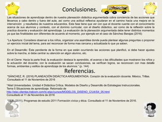 Conclusiones.
Referencias.
Las situaciones de aprendizaje dentro de nuestra planeación didáctica argumentada cobra conciencia de las acciones que
llevamos a cabo dentro y fuera del aula, así como una actitud reflexiva ayudaran en el camino hacia una mejora en la
intervención y resultados de nuestros educandos. Esta fase tiene que ver con que el docente cuente con el conocimiento
acerca de sus alumnos y contexto, con el dominio curricular, con el diseño didáctico, así como de la reflexión sobre la
practica docente y evaluación del aprendizaje. La evaluación de la planeación argumentada debe tener distintos momentos
ya que las finalidades son diferentes de acuerdo al momento, por ejemplo en el caso de Sánchez Barajas (2016):
“La Apertura: Considera observar a los niños, organizar una asamblea donde pueda plantear algunas preguntas o proponer
un ejercicio inicial del tema, para así reconocer de forma mas cercana y actualizada lo que ya saben.
En el Desarrollo: Éste pendiente de la forma en que están ocurriendo las acciones que planificó, si debe hacer ajustes
sobre la marcha, si debe centrar su atención en algún alumno, etc.
En el Cierre: Hacia la parte final, la evaluación destaca lo aprendido, el avance o las dificultades que mostraron los niños y
la actuación del docente; con la evaluación se sacan conclusiones, se verifican logros, se reconocen con mas detalle
formas, ambientes y estilos de aprendizaje de los alumnos.” (p. 144)
*SÁNCHEZ, R. (2016) PLANEACIÓN DIDÁCTICA ARGUMENTADA. Corazón de la evaluación docente. México, Trillas.
Consultado el 11 de Noviembre de 2016
*Aliat Universidades. Unidad 4 Didáctica Crítica. Modelos de Diseño y Desarrollo de Estrategias Instruccionales.
Tema 5 Situaciones de aprendizaje. Retomado de
http://etac.clientes.tralcom.com/tc-etac/cursos/MODELOS_DISENO_C/U4/S4_05.html
Consultado el 11 de Noviembre de 2016
*SEP. (2011). Programas de estudio 2011 Formación cívica y ética. Consultado el 11 de Noviembre de 2016.
 