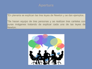 Apertura
*En plenaria se explican las tres leyes de Newton y se dan ejemplos.
*Se hacen equipo de tres personas y se realizan tres carteles con
puras imágenes tratando de explicar cada una de las leyes de
Newton.
 