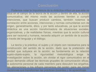 Conclusión
Podemos notar la importancia de la didáctica critica ya que esta se
sitúa en el campo de la teoría de la acción y dentro de ella, la acción
comunicativa; del mismo modo las acciones tienden a cumplir
intenciones, que buscan producir cambios, también notamos la
correlación entre acciones, intenciones y normas comunitarias son de
origen, generalmente, ético, y por tanto educativas, ya que la acción
didáctica es una acción transformadora de situaciones sociales,
organizativas, y de realidades físicas, mientras que la acción cultural
para ser racional y humana, necesita adquirir un sentido de la acción,
a través del lenguaje y el diálogo.
La teoría y la práctica; el sujeto y el objeto son necesarios para la
construcción del sentido de la acción, dado que la pretensión de
verdad que subyace en la acción; se fundamenta en la relación
sujeto-objeto-sujeto, la rigurosidad metodológica exige la
investigación sobre la acción, sin olvidar el rigor comunicativo en el
grupo demanda utilizar las técnicas grupales de comunicación eficaz,
la autonomía personal de cada miembro para descubrir los engaños,
las alienaciones y los influjos perversos del poder; para así tomar
decisiones que transformen las prácticas docentes y de aprendizaje.
 