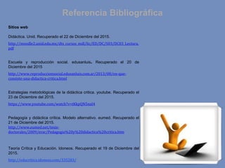 Referencia Bibliográfica
Sitios web
Didáctica. Unid. Recuperado el 22 de Diciembre del 2015.
http://moodle2.unid.edu.mx/dts_cursos_mdl/lic/ED/DC/S03/DC03_Lectura.
pdf
Escuela y reproducción social. edusanluis. Recuperado el 20 de
Diciembre del 2015
http://www.reproduccionsocial.edusanluis.com.ar/2013/08/en-que-
consiste-una-didactica-critica.html
Estrategias metodológicas de la didáctica critica. youtube. Recuperado el
23 de Diciembre del 2015.
https://www.youtube.com/watch?v=tKkpQN5naI4
Pedagogía y didáctica crítica. Modelo alternativo. eumed. Recuperado el
21 de Diciembre del 2015.
http://www.eumed.net/tesis-
doctorales/2009/erar/Pedagogia%20y%20didactica%20critica.htm
Teoría Crítica y Educación. Idoneos. Recuperado el 19 de Diciembre del
2015.
http://educritica.idoneos.com/335283/
 