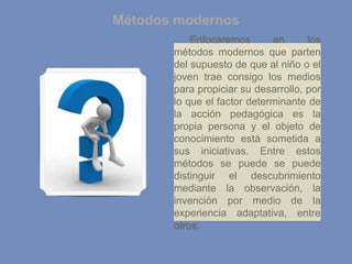 Métodos modernos
Enfocaremos en los
métodos modernos que parten
del supuesto de que al niño o el
joven trae consigo los medios
para propiciar su desarrollo, por
lo que el factor determinante de
la acción pedagógica es la
propia persona y el objeto de
conocimiento está sometida a
sus iniciativas. Entre estos
métodos se puede se puede
distinguir el descubrimiento
mediante la observación, la
invención por medio de la
experiencia adaptativa, entre
otros.
 