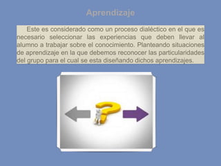 Aprendizaje
Este es considerado como un proceso dialéctico en el que es
necesario seleccionar las experiencias que deben llevar al
alumno a trabajar sobre el conocimiento. Planteando situaciones
de aprendizaje en la que debemos reconocer las particularidades
del grupo para el cual se esta diseñando dichos aprendizajes.
 