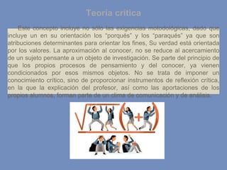 Este concepto incluye no sólo las exigencias motodológicas, dado que
incluye un en su orientación los “porqués” y los “paraqués” ya que son
atribuciones determinantes para orientar los fines, Su verdad está orientada
por los valores. La aproximación al conocer, no se reduce al acercamiento
de un sujeto pensante a un objeto de investigación. Se parte del principio de
que los propios procesos de pensamiento y del conocer, ya vienen
condicionados por esos mismos objetos. No se trata de imponer un
conocimiento crítico, sino de proporcionar instrumentos de reflexión crítica,
en la que la explicación del profesor, así como las aportaciones de los
propios alumnos, forman parte de un clima de comunicación y de análisis.
Teoría crítica
 