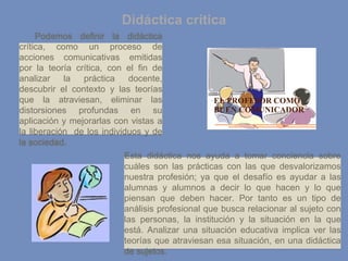 Didáctica critica
Esta didáctica nos ayuda a tomar conciencia sobre
cuáles son las prácticas con las que desvalorizamos
nuestra profesión; ya que el desafío es ayudar a las
alumnas y alumnos a decir lo que hacen y lo que
piensan que deben hacer. Por tanto es un tipo de
análisis profesional que busca relacionar al sujeto con
las personas, la institución y la situación en la que
está. Analizar una situación educativa implica ver las
teorías que atraviesan esa situación, en una didáctica
de sujetos.
Podemos definir la didáctica
crítica, como un proceso de
acciones comunicativas emitidas
por la teoría crítica, con el fin de
analizar la práctica docente,
descubrir el contexto y las teorías
que la atraviesan, eliminar las
distorsiones profundas en su
aplicación y mejorarlas con vistas a
la liberación de los individuos y de
la sociedad.
 