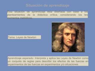 Situación de aprendizaje
Esta situación de aprendizaje esta diseñada con base a los
planteamientos de la didáctica crítica; considerando los tes
momentos metódicos.
Tema: Leyes de Newton
Aprendizaje esperado: Interpreta y aplica las Leyes de Newton como
un conjunto de reglas para describir los efectos de las fuerzas en
experimentos de las fuerzas en experimentos y/o situaciones
 
